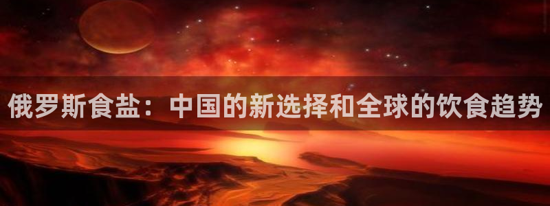 威九国际top：俄罗斯食盐：中国的新选择和全球的饮食趋势